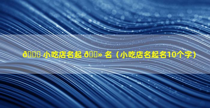 🐟 小吃店名起 🌻 名（小吃店名起名10个字）